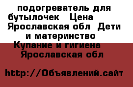 подогреватель для бутылочек › Цена ­ 500 - Ярославская обл. Дети и материнство » Купание и гигиена   . Ярославская обл.